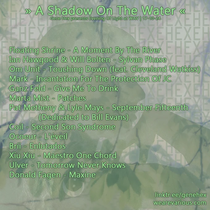 Floating Shrine - A Moment By The River
Ian Hawgood & Will Bolton - Sylvan Phase
Om Unit - Touching Down (feat. Cleveland Watkiss)
Mark - Incantation For The Protection Of JC
Ganz Feld - Give Me To Drink
Marta Mist - Patches
Pat Metheny & Lyle Mays - September Fifteenth (Dedicated to Bill Evans)
Coil - Second Son Syndrome
Ocoeur - L'éveil
Bríi - Enlutados
Xiu Xiu - Maestro One Chord
Ulver - Tomorrow Never Knows
Donald Fagen - Maxine
