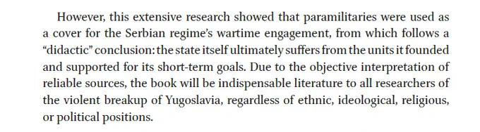 However, this extensive research showed that paramilitaries were used as a cover for the Serbian regime’s wartime engagement, from which follows a “didactic” conclusion: the state itself ultimately suffers from the units it founded and supported for its short-term goals. Due to the objective interpretation of reliable sources, the book will be indispensable literature to all researchers of the violent breakup of Yugoslavia, regardless of ethnic, ideological, religious, or political positions.
