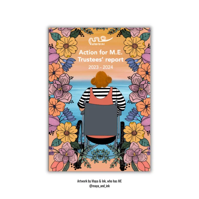 The image shows the cover of the "Action for ME Trustees' report 2023-2024." It features a person with orange hair in a wheelchair, facing a serene ocean sunset with a striped shirt and orange dress. The border is decorated with large flowers in pink, yellow, and orange. The logo "Action for ME" is at the top. The bottom credits the artwork to Maya & Ink, who has ME @maya_and_ink
