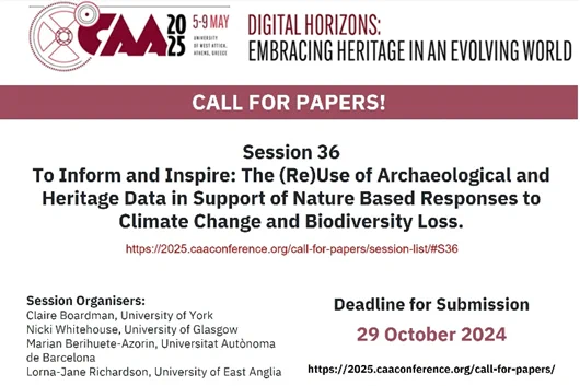 Call for Papers: CAA International Conference 5-9 May 2025 Athens, Session 36: To Inform and Inspire: The Reuse of Archaeological and Heritage Data in Support of Nature Based Responses to Climate Change and Biodiversity Loss. Submission Deadline: 29 October 2024. Full Details: https://2025.caaconference.org/call-for-papers/session-list/#S36