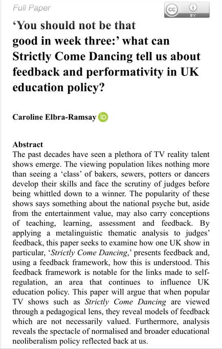 ‘You should not be that good in week three:’ what can Strictly Come Dancing tell us about feedback and performativity in UK education policy?

Caroline Elbra-Ramsay

The past decades have seen a plethora of TV reality talent shows emerge. The viewing population likes nothing more than seeing a ‘class’ of bakers, sewers, potters or dancers develop their skills and face the scrutiny of judges before being whittled down to a winner. The popularity of these shows says something about the national psyche but, aside from the entertainment value, may also carry conceptions of teaching, learning, assessment and feedback. By applying a metalinguistic thematic analysis to judges’ feedback, this paper seeks to examine how one UK show in particular, ‘Strictly Come Dancing,’ presents feedback and, using a feedback framework, how this is understood. This feedback framework is notable for the links made to self-regulation, an area that continues to influence UK education policy…