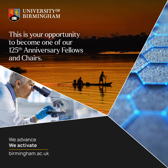 Social media infographic for the 125th Anniversary Fellows scheme. In the top left corner is the University of Birmingham logo, below which is the text ‘This is your opportunity to become one of our 125th Anniversary Fellows and Chairs.’ In the bottom left corner is the text ‘We advance We Activate’ above the URL ‘birmingham.ac.uk’. In the centre of the infographic are three images separated by four white lines that meet in the centre. The first image is of an elderly white woman looking into a microscope whilst placing something underneath it. The second image is of two men on a small boat, paddling on a river made orange by the sunset. The third image is a close up of a material with a hexagonal tiled structure.