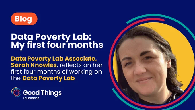 Dark blue background. In a rounded orange shape, text reads: "Blog." Below text reads: "Data Poverty Lab: My first four months. Data Poverty Lab Associate, Sarah Knowles, reflects on her first four months of working on the Data Poverty Lab." Good Things Foundation logo at the bottom left. To the bottom right is an image of Sarah, who has short brown hair. She is looking towards the camera, smiling. The image is in a yellow circle, which is surrounded by two curved lines - one teal and one red. 