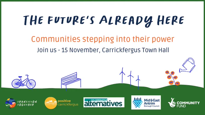 The Future's Already Here - Communities Stepping into their power. Join us 15 November, Carrickfergus Town Hall. Logos of the host and partners organisations, Transition Together, Positive Carrickfergus, Co-operative Alternatives, Mid & East Antrim Council, supported by the National Lottery Community Fund. 