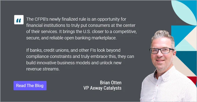 A photo of Axway VP of Catalysts Brian Otten next to text that reads: 
"The CFPB's newly finalized rule is an opportunity for financial institutions to truly put consumers at the center of their services. It brings the U.S. closer to a competitive, secure, and reliable open banking marketplace.

If banks, credit unions, and other FIs look beyond compliance constraints and truly embrace this, they can build innovative business models and unlock new revenue streams. "
