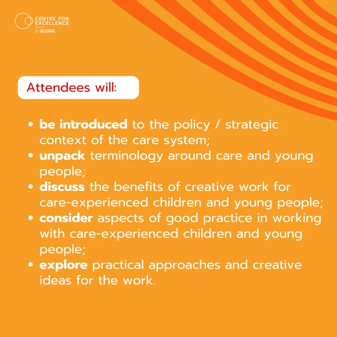 Attendees will:
be introduced to the policy / strategic context of the care system;
unpack terminology around care and young people;
discuss the benefits of creative work for care-experienced children and young people;
consider aspects of good practice in working with care-experienced children and young people;
explore practical approaches and creative ideas for the work.