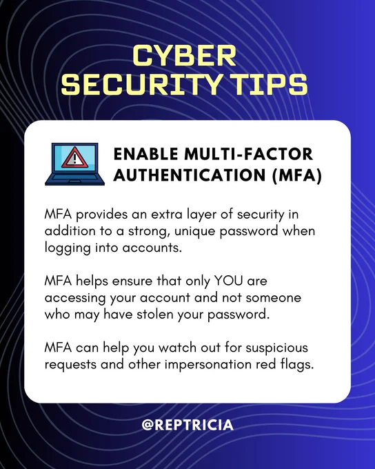 On a gradient blue and black background with wavey lines, there is a white square with rounded edges that serves as a box for text. On top of the photo, above the text box, reads, "Cyber Security Tips". The box reads, "Enable Multi-Factor Authentication (MFA): 

MFA provides an extra layer of security in addition to a strong, unique password when logging into accounts. 

MFA helps ensure that only YOU are accessing your account and not someone who may have stolen your password. 

MFA can help you watch out for suspicious requests and other impersonation red flags."