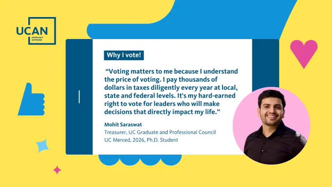 A UCAN-branded graphic with a yellow background shows a smartphone with a quote under text that says, “Why I vote!”. The text in the quote reads, “Voting matters to me because I understand the price of voting. I pay thousands of dollars in taxes diligently every year at local, state & federal levels. It's my hard-earned right to vote for leaders who will make decisions that directly impact my life. Mohit Saraswat, Treasurer, UC Graduate and Professional Council, UC Merced, 2026, Ph.D. Student.” On the bottom right of the asset is a photo of Mohit. 

Tag @UCGPC in Asset. 