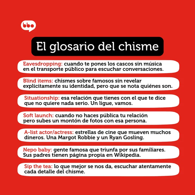El glosario del chisme. Eavesdropping: cuando te pones los cascos sin música en el transporte público para escuchar conversaciones. Blind items: chismes sobre famosos sin revelar explícitamente su identidad, pero que se nota quiénes son. Situationship: esa relación que tienes con el que te dice que no quiere nada serio. Un ligue, vamos. Soft launch: cuando no haces pública tu relación pero subes un montón de fotos con esa persona. A-list actor/actress: estrellas de cine que mueven muchos dineros