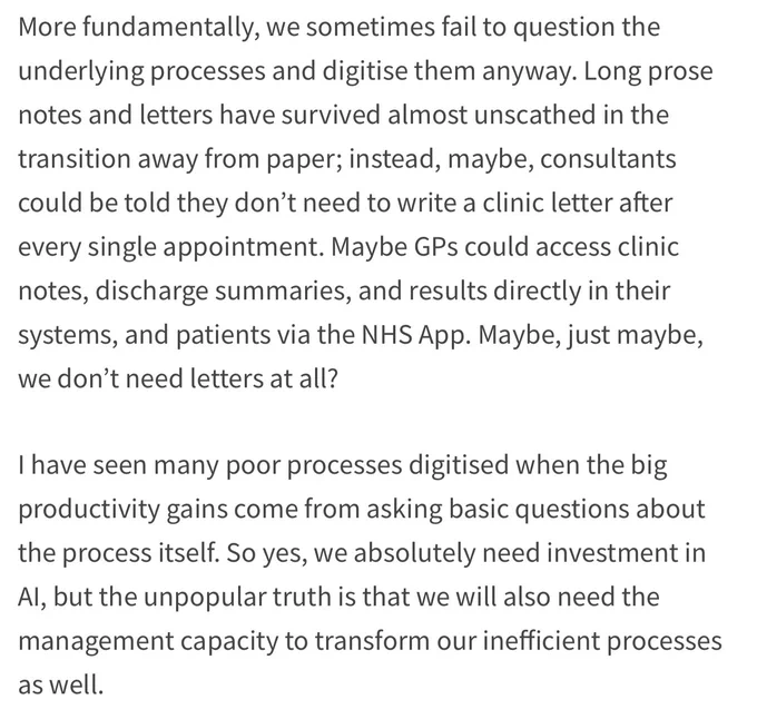 More fundamentally, we sometimes fail to question the underlying processes and digitise them anyway. Long prose notes and letters have survived almost unscathed in the
transition away from paper; instead, maybe, consultants could be told they don't need to write a clinic letter after every single appointment. Maybe GPs could access clinic notes, discharge summaries, and results directly in their systems, and patients via the NHS App. Maybe, just maybe, we don't need letters at all?
I have seen many poor processes digitised when the big productivity gains come from asking basic questions about the process itself. So yes, we absolutely need investment in Al, but the unpopular truth is that we will also need the management capacity to transform our inefficient processes as well.