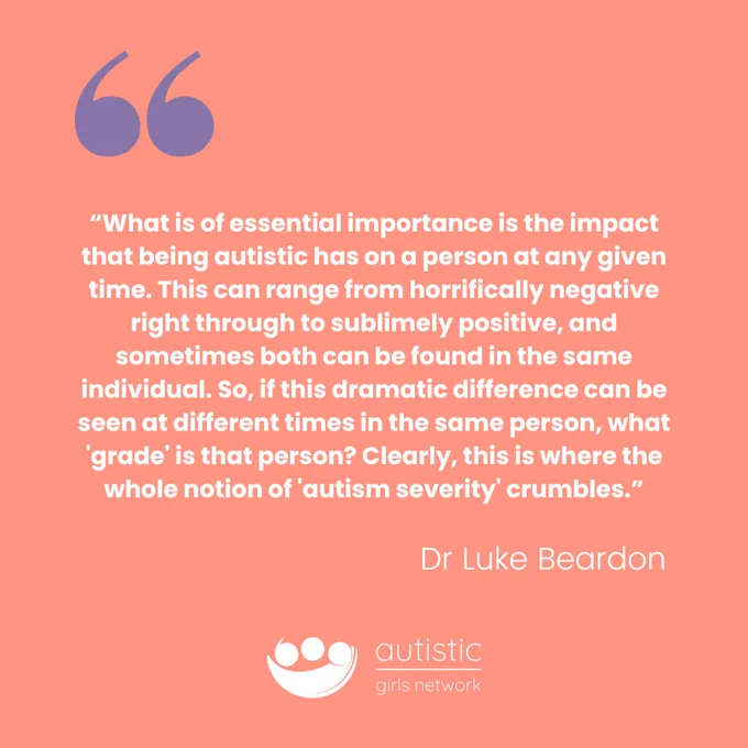 “What is of essential importance is the impact that being autistic has on a person at any given time. This can range from horrifically negative right through to sublimely positive, and sometimes both can be found in the same individual. So, if this dramatic difference can be seen at different times in the same person, what 'grade' is that person? Clearly, this is where the whole notion of 'autism severity' crumbles.” Dr Luke Beardon.