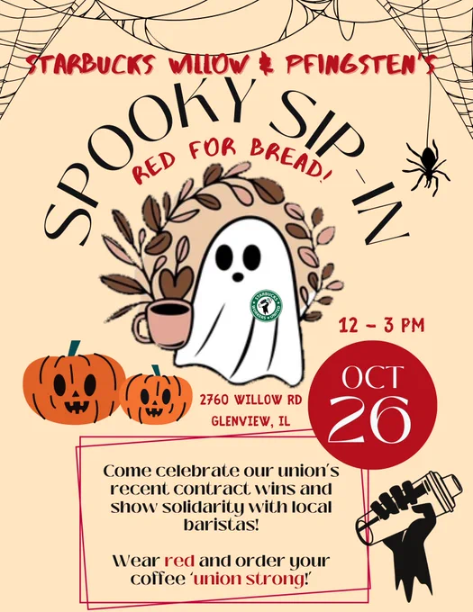 Poster on a beige background with a ghost holding a coffee cup on it. The ghost is wearing a SBWU union pin and is floating next to two jack-o-lanterns.
The text on the poster reads:
Starbucks Willow & Pfingsten's Spooky Sip-In - Red for Bread!
12-3 pm October 26
2760 Willow Rd Glenview, IL
Come celebrate our union's recent contract wins and show solidarity with local baristas!
Wear red and order your coffee 'union strong'!