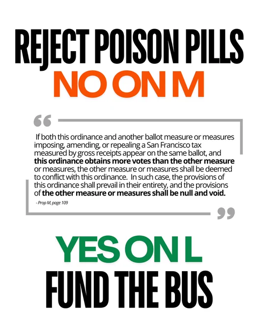 REJECT POISON PILLS
NO ON M

"If both this ordinance and another ballot measure or measures imposing, amending, or repealing a San Francisco tax measured by gross receipts appear on the same ballot, and this ordinance obtains more votes than the other measure or measures, the other measure or measures shall be deemed to conflict with this ordinance. In such case, the provisions of this ordinance shall prevail in their entirety, and the provisions of the other measure or measures shall be null and void."

- Prop M, page 109

YES ON L
FUND THE BUS