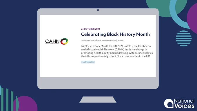 A dark blue background featuring green, purple, and light blue circles. The National Voices logo features in the bottom right hand corner. Centrally, there is a PC monitor graphic; on the screen of the PC you can see CAHN’s blog

CAHN’s logo is on the left

Accompanying text reads: 
Celebrating Black History Month

Caribbean and African Health Network (CAHN)

As Black History Month (BHM) 2024 unfolds, the Caribbean and African Health Network (CAHN) leads the charge in promoting health equity and addressing systemic inequalities that disproportionately affect Black communities in the UK.
