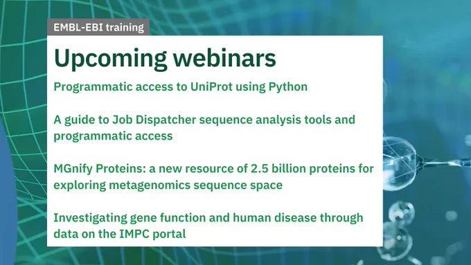 EMBL-EBI training
Upcoming webinars

Programmatic access to UniProt using Python

A guide to Job Dispatcher sequence analysis tools and programmatic access

MGnify Proteins: a new resource of 2.5 billion proteins for exploring metagenomics sequence space

Investigating gene function and human disease through data on the IMPC portal