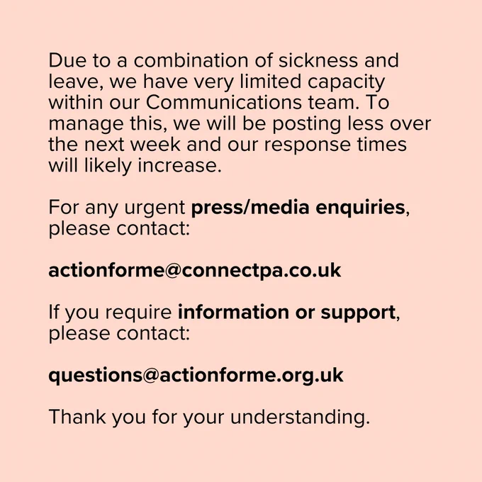 Notice informing of reduced communication capacity due to staff sickness and leave. It explains that response times will be slower and fewer posts will be made over the next week. For urgent press or media inquiries, contact actionforme@connectpa.co.uk, and for information or support, contact questions@actionforme.org.uk. The message ends with a thank you for understanding.