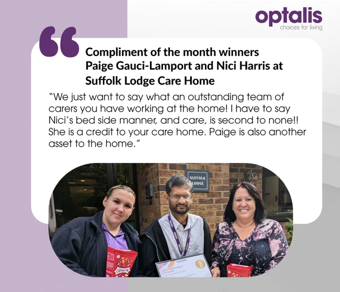 "We just want to say what an outstanding team of carers you have working at the home! I have to say Nici’s bedside manner and care are second to none! She is a credit to your care home. Paige is also another asset to the home."