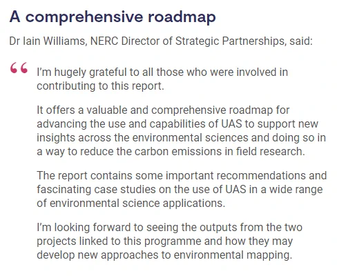 A comprehensive roadmap
Dr Iain Williams, NERC Director of Strategic Partnerships, said:

I’m hugely grateful to all those who were involved in contributing to this report.

It offers a valuable and comprehensive roadmap for advancing the use and capabilities of UAS to support new insights across the environmental sciences and doing so in a way to reduce the carbon emissions in field research.

The report contains some important recommendations and fascinating case studies on the use of UAS in a wide range of environmental science applications.

I’m looking forward to seeing the outputs from the two projects linked to this programme and how they may develop new approaches to environmental mapping.