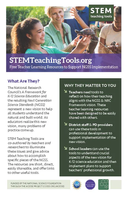 STEMTeachingTools.org
Free Teacher Learning Resources to Support NGSS Implementation

What Are They?

The National Research Council's A Framework for X-12 Science Education and the resulting Next Generation Science Standards (NCSS) represent a new vision to help all students understand the natural and built world. As educators realize this new vision, many problems of practice come up. STEM Teaching Tools are co-authored by teachers and researchers to illuminate these issues and give advice about how to accomplish specific pieces of the NGSS. The resources are short. direct. easily shareable, and offer links to other useful tools.

WHY THEY MATTER TO YOU

Teachers need tools to reflect on how their teaching aligns with the NGSS & NRC Framework vision These teacher learning resources have been designed to be easily shared with others.

District staff & PD providers can use these tools in professional development to support implementation of the new vision.

Schoolleaders can use the too