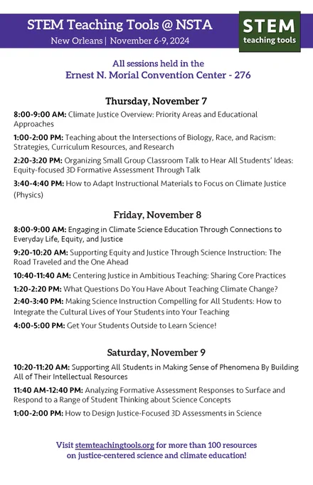STEM Teaching Tools @ NSTA
New Orleans | November 6-9, 2024

All sessions held in the
Ernest N. Morial Convention Center - 276

Thursday, November 7
8:00-9:00 AM: Climate Justice Overview: Priority Areas and Educational
Approaches
1:00-2:00 PM: Teaching about the Intersections of Biology, Race, and Racism:
Strategies, Curriculum Resources, and Research
2:20-3:20 PM: Organizing Small Group Classroom Talk to Hear All Students' Ideas:
Equity-focused 3D Formative Assessment Through Talk
3:40-4:40 PM: How to Adapt Instructional Materials to Focus on Climate Justice
(Physics)

Friday, November 8
8:00-9:00 AM: Engaging in Climate Science Education Through Connections to
Everyday Life, Equity, and Justice
9:20-10:20 AM: Supporting Equity and Justice Through Science Instruction: The
Road Traveled and the One Ahead
10:40-11:40 AM: Centering Justice in Ambitious Teaching: Sharing Core Practices
1:20-2:20 PM: What Questions Do You Have About Teaching Climate Change?
2:40-3:40 PM: Making Science In