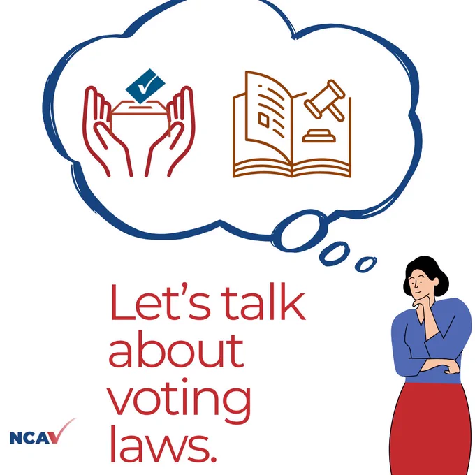 Bottom center: Red letters that read “Let’s talk about voting laws.” Top center: A blue thought bubble. Inside the thought bubble are two images. The left image is of a red-outlined stylized pair of hands holding a stylized image of a ballot box, with a blue card with a checkmark on it about to enter the box. The right image is a stylized an open book and a stylized gavel floating near its upper right corner. Bottom right: The thought bubble in top center appears to be above the head of a smiling cartoon woman with black hair, with her hand underneath her chin and her other arm propping up her elbow, in a “thinking” pose. She is wearing a blue shirt and a red skirt. Bottom left: The NCAV logo, three blue letters "NCA" and a checkmark that looks like a red "V." 
