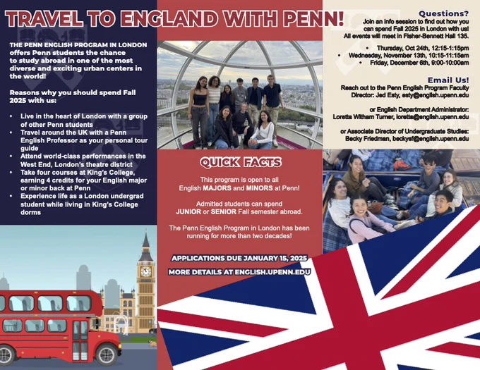 Poster with images of students in London, illustrations of the London skyline & the UK flag, and text:

TRAVEL TO ENGLAND WITH PENN
The Penn English Program in London offers Penn students the chance to study abroad in one of the most diverse & exciting urban centers in the world! 
Reasons why you should spend Fall 2025 with us
-Live in the heart of London with a group of other Penn students
-Travel around the UK with a Penn English Professor as your personal tour guide
-Attend world-class performances in the West End, London’s theatre district 
-Take four courses at King’s College, earning 4 credits for your English major or minor back at Penn
-Experience life as a London undergrad student while living in King’s College dorms
QUICK FACTS
-This program is open to all English majors and minors at Penn!
-Admitted students can spend junior or senior Fall semester abroad. 
-The Penn English Program in London has been running for more than two decades!
-Applications due January 15, 2025
