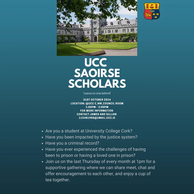 UCC SAOIRSE SCHOLARS. 31st October 2024 North Wing Council Room from 1pm to 2pm. Are you a student at University College Cork? Have you  been impacted by the justice system? Have you a criminal record? Have you ever experienced the challenge of having been to prison or having a loved one in prison? Join us on the last thursday of every month at 1pm for a supportive gathering where we can share, meet, chat and offer encouragement ro each other, and enjoy a cup of tea together.