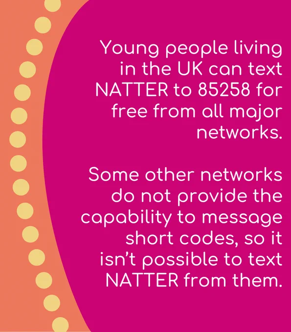 Young people living in the UK can text NATTER to 85258 for free from all major networks. Some other networks do not provide the  capability to message short codes, so it isn’t possible to text NATTER from them. 
