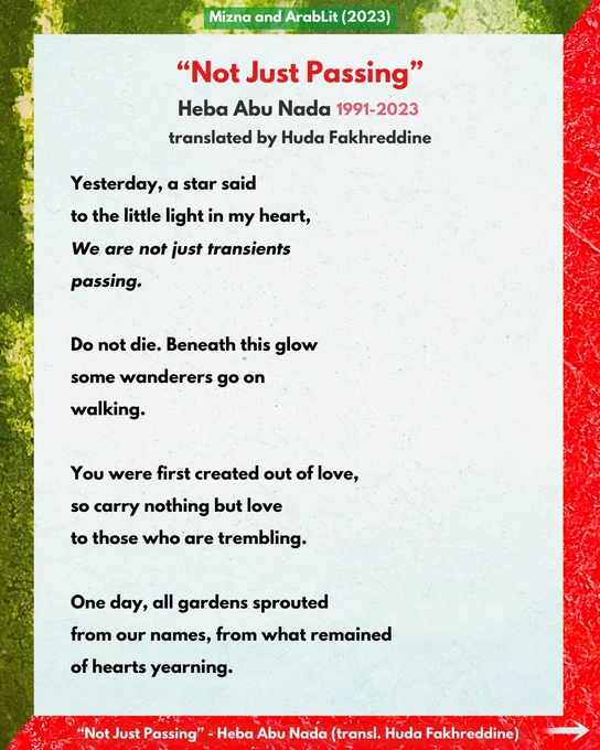 Mizna and ArabLit (2023)

“Not Just Passing”
Heba Abu Nada (1991-2023)
translated by Huda Fakhreddine

Yesterday, a star said
to the little light in my heart,
We are not just transients
passing.

Do not die. Beneath this glow
some wanderers go on
walking.

You were first created out of love,
so carry nothing but love
to those who are trembling.

One day, all gardens sprouted
from our names, from what remained
of hearts yearning.

“Not Just Passing” - Heba Abu Nada (transl. Huda Fakhreddine)