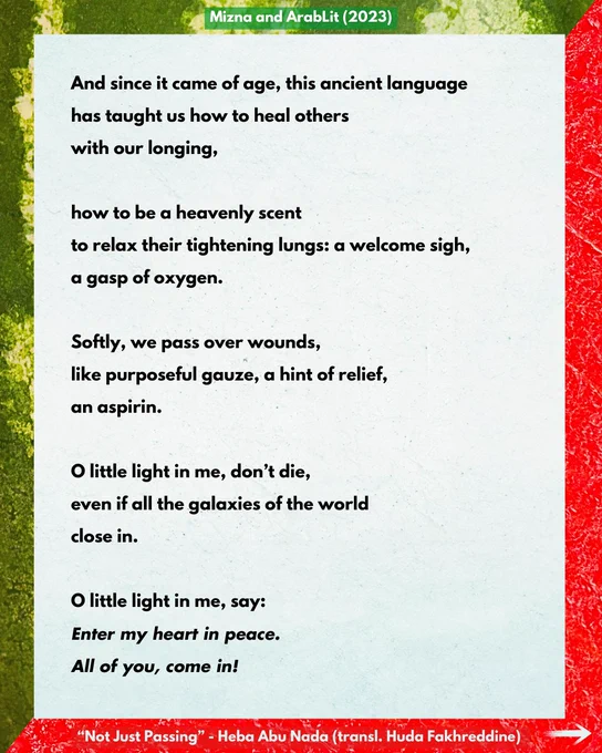 Mizna and ArabLit (2023)

And since it came of age, this ancient language
has taught us how to heal others
with our longing,

how to be a heavenly scent
to relax their tightening lungs: a welcome sigh,
a gasp of oxygen.

Softly, we pass over wounds,
like purposeful gauze, a hint of relief,
an aspirin.

O little light in me, don’t die,
even if all the galaxies of the world
close in.

O little light in me, say:
Enter my heart in peace.
All of you, come in!

“Not Just Passing” - Heba Abu Nada (transl. Huda Fakhreddine)