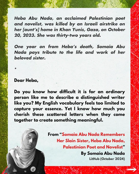 Heba Abu Nada, an acclaimed Palestinian poet and novelist, was killed by an Israeli airstrike on her [aunt’s] home in Khan Yunis, Gaza, on October 20, 2023. She was thirty-two years old.

One year on from Heba’s death, Somaia Abu Nada pays tribute to the life and work of her beloved sister.

*

Dear Heba,

Do you know how difficult it is for an ordinary person like me to describe a distinguished writer like you? My English vocabulary feels too limited to capture your essence. Yet I know how much you cherish these scattered letters when they come together to create something meaningful.

From “Somaia Abu Nada Remembers Her Slain Sister, Heba Abu Nada, Palestinian Poet and Novelist”
By Somaia Abu Nada
LitHub (October 2024)

(Photo of Heba Abu Nada)