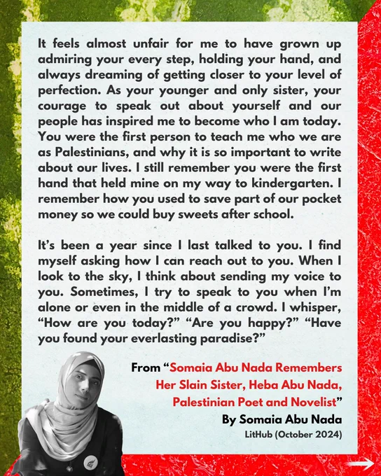It feels almost unfair for me to have grown up admiring your every step, holding your hand, and always dreaming of getting closer to your level of perfection. As your younger and only sister, your courage to speak out about yourself and our people has inspired me to become who I am today. You were the first person to teach me who we are as Palestinians, and why it is so important to write about our lives. I still remember you were the first hand that held mine on my way to kindergarten. I remember how you used to save part of our pocket money so we could buy sweets after school.

It’s been a year since I last talked to you. I find myself asking how I can reach out to you. When I look to the sky, I think about sending my voice to you. Sometimes, I try to speak to you when I’m alone or even in the middle of a crowd. I whisper, “How are you today?” “Are you happy?” “Have you found your everlasting paradise?”