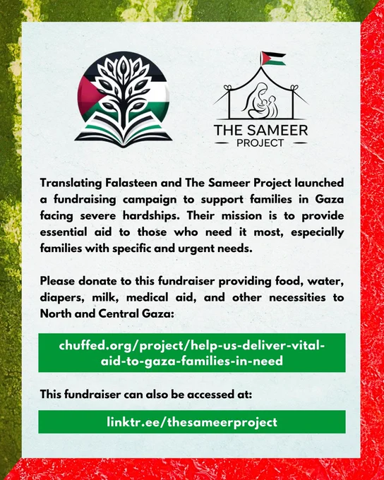Translating Falasteen and The Sameer Project launched a fundraising campaign to support families in Gaza facing severe hardships. Their mission is to provide essential aid to those who need it most, especially families with specific and urgent needs.

Please donate to this fundraiser providing food, water, diapers, milk, medical aid, and other necessities to North and Central Gaza:

chuffed.org/project/help-us-deliver-vital-aid-to-gaza-families-in-need

This fundraiser can also be acessed at:

linktr.ee/thesameerproject