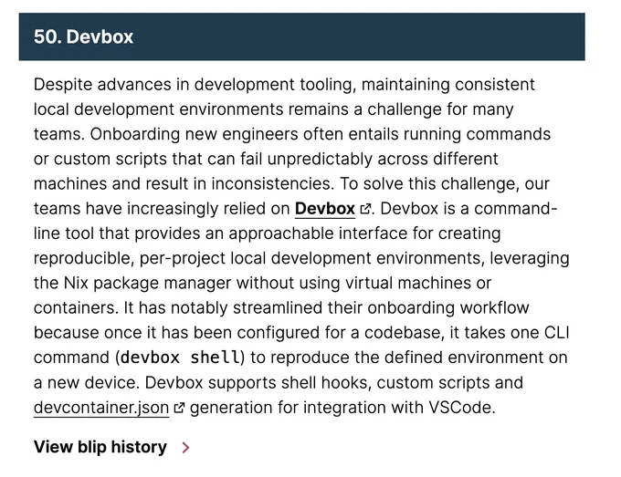 Despite advances in development tooling, maintaining consistent local development environments remains a challenge for many teams. Onboarding new engineers often entails running commands or custom scripts that can fail unpredictably across different machines and result in inconsistencies. To solve this challenge, our teams have increasingly relied on Devbox. Devbox is a command-line tool that provides an approachable interface for creating reproducible, per-project local development environments, leveraging the Nix package manager without using virtual machines or containers. It has notably streamlined their onboarding workflow because once it has been configured for a codebase, it takes one CLI command (devbox shell) to reproduce the defined environment on a new device. Devbox supports shell hooks, custom scripts and devcontainer.json generation for integration with VSCode.