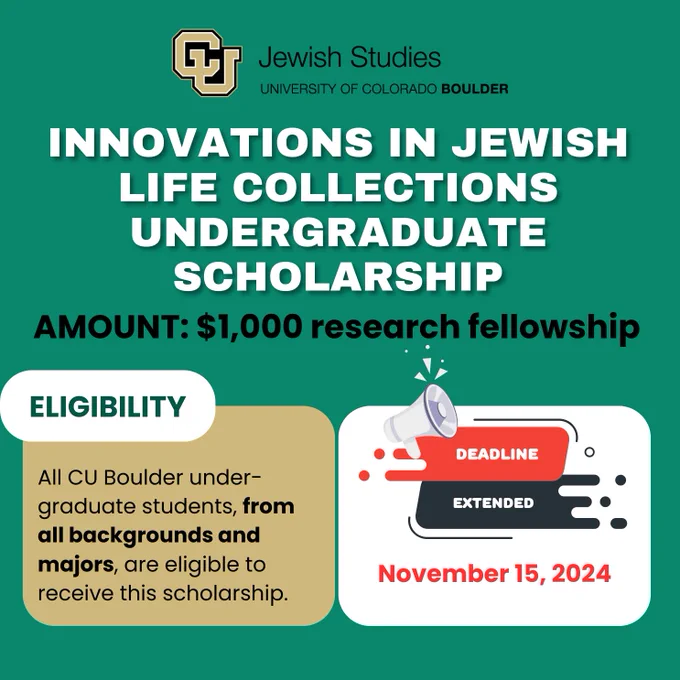 White text on green background. Innovations in Jewish Life Collections Undergraduate Scholarship. All CU Boulder undergraduate students, from all backgrounds and majors, are eligible to receive this $1000 research scholarship. Deadline now November 15, 2024.