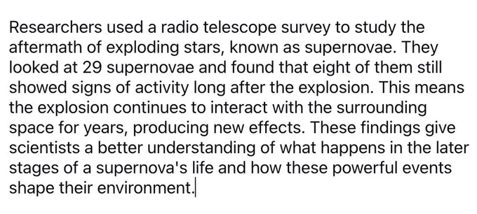 Researchers used a radio telescope survey to study the aftermath of exploding stars, known as supernovae. They looked at 29 supernovae and found that eight of them still showed signs of activity long after the explosion. This means the explosion continues to interact with the surrounding space for years, producing new effects. These findings give scientists a better understanding of what happens in the later stages of a supernova's life and how these powerful events shape their environment.