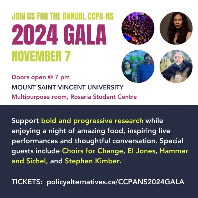 JOIN US FOR THE ANNUAL CCPA-NS 2024 Gala. NOVEMBER 7. MOUNT SAINT VINCENT UNIVERSITY. Multipurpose room, Rosaria Student Centre. Doors open @ 7 pm.
Support bold and progressive research while enjoying a night of amazing food, inspiring live performances and thoughtful conversation. Special guests include Choirs for Change, El Jones, Hammer and Sichel, and Stephen Kimber.