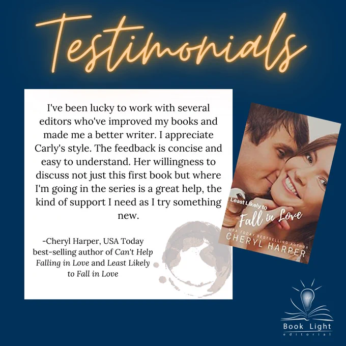 Dark blue solid background. Orange neon texts on the top that says,”Testimonials.” The company logo (an open book with a lightbulb in the center that says Book Light Editorial) sits on the bottom right corner. There is a smaller white text box that says, “I've been lucky to work with several editors who've improved my books and made me a better writer. I appreciate Carly's style. The feedback is concise and easy to understand. Her willingness to discuss not just this first book but where I'm going in the series is a great help, the kind of support I need as I try something new.” -Cheryl Harper, USA Today best-selling author of Can't Help Falling in Love and Least Likely to Fall in Love”