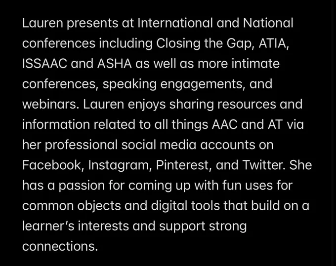 Lauren presents at International and National conferences including Closing the Gap, ATIA, ISSAAC and ASHA as well as more intimate conferences, speaking engagements, and webinars. Lauren enjoys sharing resources and information related to all things AAC and AT via her professional social media accounts on Facebook, Instagram, Pinterest, and Twitter. She has a passion for coming up with fun uses for common objects and digital tools that build on a learner’s interests and support strong connections.