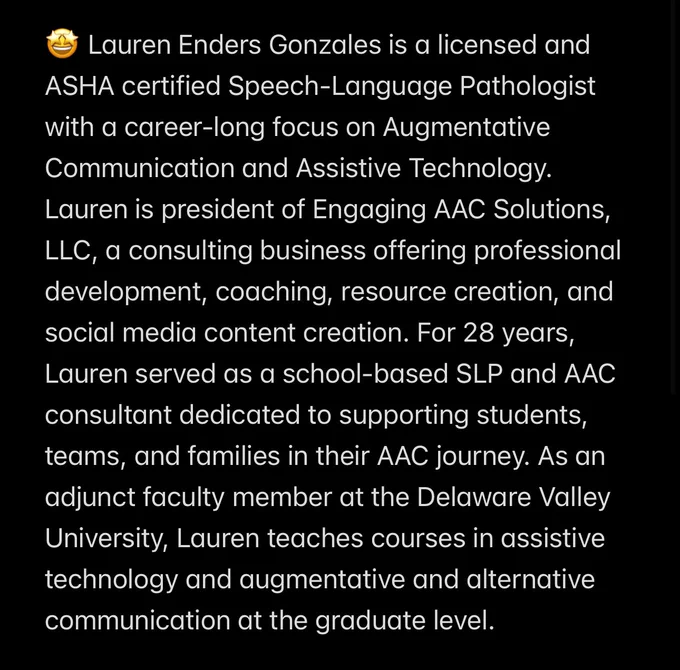 🤩 Lauren Enders Gonzales is a licensed and ASHA certified Speech-Language Pathologist with a career-long focus on Augmentative Communication and Assistive Technology. Lauren is president of Engaging AAC Solutions, LLC, a consulting business offering professional development, coaching, resource creation, and social media content creation. For 28 years, Lauren served as a school-based SLP and AAC consultant dedicated to supporting students, teams, and families in their AAC journey. As an adjunct faculty member at the Delaware Valley University, Lauren teaches courses in assistive technology and augmentative and alternative communication at the graduate level.