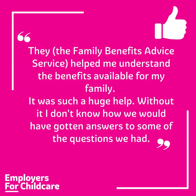 They (the Family Benefits Advice Service) helped me understand the benefits available for my family. It was such a huge help. Without it I don' know how we would have gotten answers to some of the questions we had"
Employers For Childcare