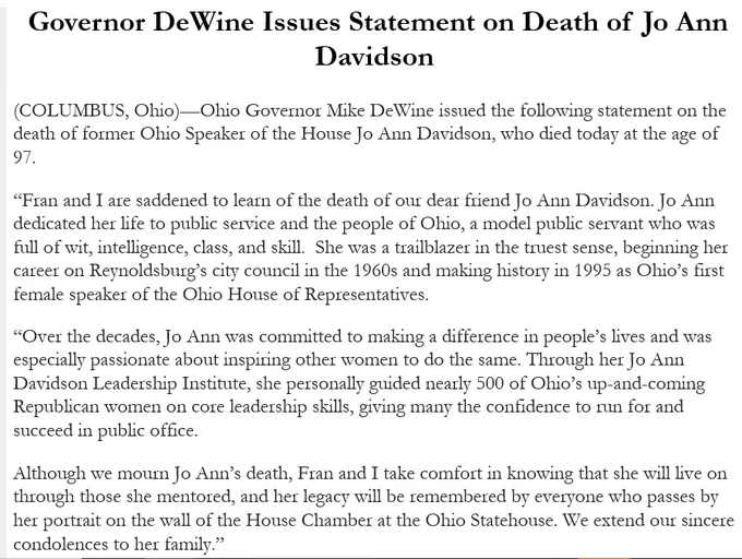 Governor DeWine Issues Statement on Death of Jo Ann Davidson  
(COLUMBUS, Ohio)—Ohio Governor Mike DeWine issued the following statement on the death of former Ohio Speaker of the House Jo Ann Davidson, who died today at the age of 97. 
“Fran and I are saddened to learn of the death of our dear friend Jo Ann Davidson. Jo Ann dedicated her life to public service and the people of Ohio, a model public servant who was full of wit, intelligence, class, and skill.  She was a trailblazer in the truest sense, beginning her career on Reynoldsburg’s city council in the 1960s and making history in 1995 as Ohio’s first female speaker of the Ohio House of Representatives.  
“Over the decades, Jo Ann was committed to making a difference in people’s lives and was especially passionate about inspiring other women to do the same. Through her Jo Ann Davidson Leadership Institute, she personally guided nearly 500 of Ohio’s up-and-coming Republican women on core leadership skills, giving many the confide