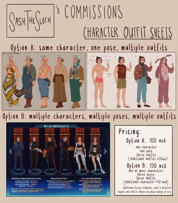 Sash the Sloth's Character Outfit Commission Page with examples of the types of commissions. 

Text on top of image: Sash the sloth's commissions, character outfit sheets. 
Upper middle text: Option A: same character, one pose, multiple outfits
Lower middle text: Option B: multiple characters, multiple poses, multiple outfits
Bottom text box: Pricing: Option A - 100 usd, one character, one pose, three outfits, additional outfits  20 usd. Option B - 150 usd, one or more characters, three poses, three outfits, additional character  50 usd. Additional design elements such as detailed layout and outfit complexity may change prices