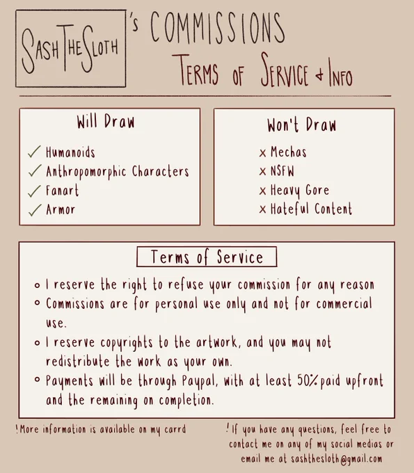 Multiple boxes of text on top of a beige background. 
Top text: Sash The Sloth's Commissions: terms of service and info
Middle left box text: Will Draw: humanoids, anthropomorphic characters, fanart, armor. 
Middle right box text: Won't draw: mechas, nsfw, heavy gore, hateful content. 
Bottom box text: Terms of service: I reserve the right to refuse your commission for any reason. Commissions are for personal use only and not for commercial use. I reserve copyrights to the artwork and you may not redistribute the work as your own. Payments will be through paypal, with at least 50% paid upfront and the remaining on completion.
At the bottom of the image is small text: More information is available on my carrd. If you have any questions, feel free to contact me on any of my social medias or email me at sashthesloth@gmail.com
