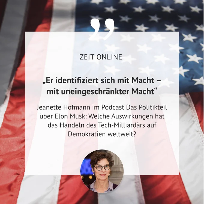 Die Grafik zeigt ein Zitat über Elon Musk vor dem Hintergrund einer amerikanischen Flagge. In der Mitte des Bildes steht: „Er identifiziert sich mit Macht – mit uneingeschränkter Macht“, gefolgt von „ZEIT ONLINE“. Darunter wird Jeanette Hofmann zitiert, die im Podcast Das Politikteil über Elon Musk spricht. Es wird gefragt, welche Auswirkungen das Handeln des Tech-Milliardärs auf Demokratien weltweit hat. Unten rechts befindet sich ein kleines Porträt von Jeanette Hofmann, einer Frau mit kurzen, lockigen grauen Haaren und einer Brille, die freundlich in die Kamera blickt. Sie ist Forschungsdirektorin am Alexander von Humboldt Institut für Internet und Gesellschaft.
