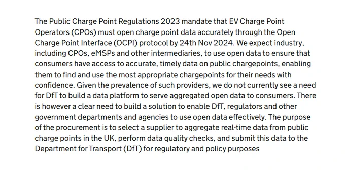 … We expect industry, including CPOs, eMSPs and other intermediaries, to use open data to ensure that consumers have access to accurate, timely data on public chargepoints, enabling them to find and use the most appropriate chargepoints for their needs with confidence. Given the prevalence of such providers, we do not currently see a need for DfT to build a data platform to serve aggregated open data to consumers. There is however a clear need to build a solution to enable DfT, regulators and other government departments and agencies to use open data effectively. The purpose of the procurement is to select a supplier to aggregate real-time data from public charge points in the UK, perform data quality checks, and submit this data to the Department for Transport (DfT) for regulatory and policy purposes.