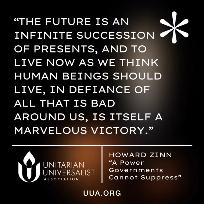 The image features a quote from Howard Zinn, displayed in white text on a dark, gradient background that transitions from deep brown to black. In the upper right corner of the image is a large white asterisk symbol.

The quote reads:

"The future is an infinite succession of presents, and to live now as we think human beings should live, in defiance of all that is bad around us, is itself a marvelous victory."

Beneath the quote, there is a white line dividing the text from the attribution. Below this line to the left is the white logo for the Unitarian Universalist Association (UUA). To the right of the logo is a vertical white white dividing line and then following text in white:

HOWARD ZINN
"A Power Governments Cannot Suppress"

At the bottom of the image, the website "http://UUA.org " is displayed in white.