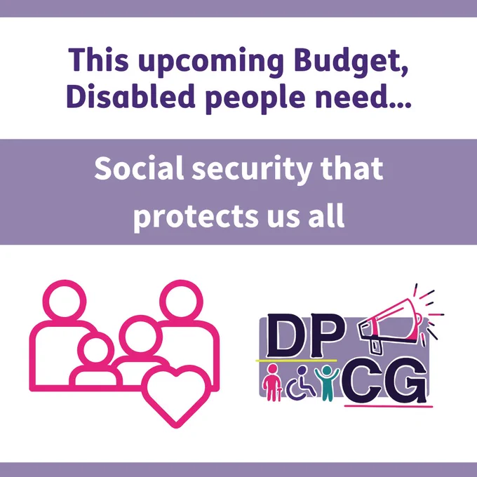 This upcoming Budget, Disabled people need... Social security that protects us all. Cartoon of a family with 2 adults and 2 children and a heart in pink. Disability Poverty Campaign Group DPCG logo. A loudspeaker and 3 figures, one using a cane and one using a wheelchair.