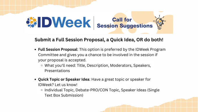A horizontal graphic with the IDWeek blue and yellow logo in the top left corner. To the right reads, “Call for Session Suggestions” and a lightbulb next to it. Below that reads, “Submit a Full Session Proposal, a Quick Idea, OR do both!” Underneath reads, “Full Session Proposal: This option is preferred by the IDWeek Program Committee and gives you a chance to be involved in the session if your proposal is accepted. What you'll need: Title, Description, Moderators, Speakers, Presentations,” and “Quick Topic or Speaker Idea: Have a great topic or speaker for IDWeek? Let us know! Individual Topic, Debate-PRO/CON Topic, Speaker Ideas (Single Text Box Submission).”