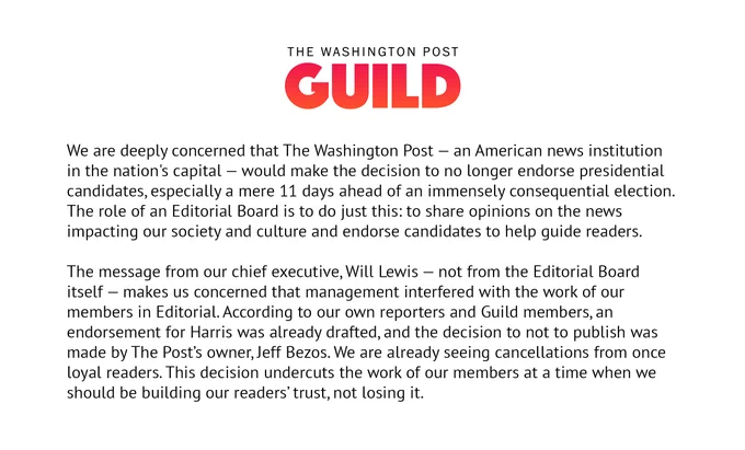 Statement from The Washington Post Guild: We are deeply concerned that The Washington Post — an American news institution in the nation's capital — would make the decision to no longer endorse presidential candidates, especially a mere 11 days ahead of an immensely consequential election. The role of an Editorial Board is to do just this: to share opinions on the news impacting our society and culture and endorse candidates to help guide readers. 

The message from our chief executive, Will Lewis — not from the Editorial Board itself — makes us concerned that management interfered with the work of our members in Editorial. According to our own reporters and Guild members, an endorsement for Harris was already drafted, and the decision to not to publish was made by The Post’s owner, Jeff Bezos. We are already seeing cancellations from once loyal readers. This decision undercuts the work of our members at a time when we should be building our readers’ trust, not losing it. 